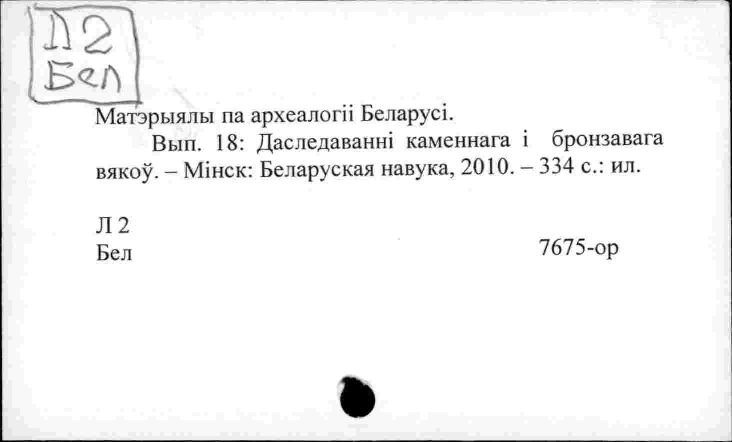 ﻿МГ\
Матэрыялы па археалогіі Беларусі.
Вып. 18: Даследаванні каменнага і вякоу. - Мінск: Беларуская навука, 2010.
Л2
Бел
бронзавага
334 с.: ил.
7675-ор